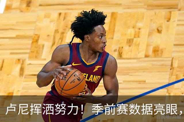 卢尼挥洒努力！季前赛数据亮眼，表现不容小觑